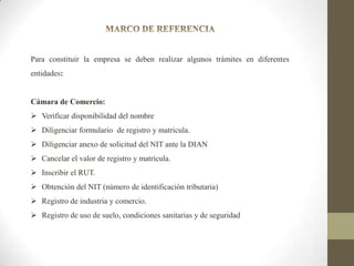 Para constituir la empresa se deben realizar algunos trámites en diferentes
entidades:

Cámara de Comercio:

 Verificar disponibilidad del nombre
 Diligenciar formulario de registro y matricula.
 Diligenciar anexo de solicitud del NIT ante la DIAN
 Cancelar el valor de registro y matrícula.
 Inscribir el RUT.
 Obtención del NIT (número de identificación tributaria)
 Registro de industria y comercio.
 Registro de uso de suelo, condiciones sanitarias y de seguridad

 