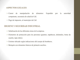  Carnet

de

manipulación

de

alimentos:

Expedido

por

la

autoridad

competente, secretaria de salud de Cali.
 Pago de impuesto, al municipio de Cali

 Señalización de las diferentes áreas de la empresa.
 Elementos de protección para las personas (guantes, tapabocas, delantales, botas de
caucho, tapa oídos).
 Extintor ubicado según indicaciones del cuerpo de bomberos.
 Botiquín con elementos básicos de primerio auxilios.

 