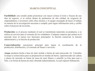 Factibilidad: este estudio podrá pronosticar con mayor certeza el éxito o fracaso de una
idea de negocio, si se realiza dentro de parámetros de alta calidad, de exigencia de
emprendedores e inversores sobre ellos mismos y el equipo encargado de hacer el trabajo
en materia de la investigación necesaria a cumplir, para lograr información sería y creíble
sobre el proyecto de inversión..
Producción: es el proceso mediante el cual se transforman materiales en productos, o se
realiza un servicio para el consumo de los ciudadanos. Cualquier empresa que actúen en el
mercado tiene al menos tres funciones principales: la función comercial, la función
administrativa y la función de producción.
Comercialización: mecanismo principal para lograr
producción, distribución y el consumo de bienes o servicios.

la

coordinación

de

la

Arepa: producto hecho a base de maíz molido o harina de maíz precocida. En Colombia
la arepa se comercializa para su preparación en tiendas de barrio, supermercados de cadena
y plazas de mercado en forma de masa de maíz blanco o amarillo ya lista para asar o
freír, o en forma de harina de maíz obtenida industrialmente, la cual requiere hidratación.

 