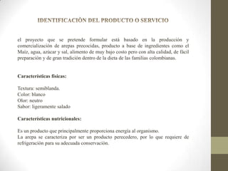 el proyecto que se pretende formular está basado en la producción y
comercialización de arepas precocidas, producto a base de ingredientes como el
Maíz, agua, azúcar y sal, alimento de muy bajo costo pero con alta calidad, de fácil
preparación y de gran tradición dentro de la dieta de las familias colombianas.

Características físicas:
Textura: semiblanda.
Color: blanco
Olor: neutro
Sabor: ligeramente salado
Características nutricionales:

Es un producto que principalmente proporciona energía al organismo.
La arepa se caracteriza por ser un producto perecedero, por lo que requiere de
refrigeración para su adecuada conservación.

 