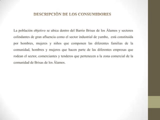 La población objetivo se ubica dentro del Barrio Brisas de los Álamos y sectores
colindantes de gran afluencia como el sector industrial de yumbo, está constituida
por hombres, mujeres y niños que componen las diferentes familias de la
comunidad, hombres y mujeres que hacen parte de las diferentes empresas que
rodean el sector, comerciantes y tenderos que pertenecen a la zona comercial de la
comunidad de Brisas de los Álamos.

 
