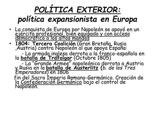 POLÍTICA EXTERIOR:
política expansionista en Europa
• La conquista de Europa por Napoleón se apoyó en un
ejército profesional, bien equipado y con acceso
democrático a los altos mandos
• 1804: Tercera Coalición (Gran Bretaña, Rusia
,Austria) contra Napoleón al que apoya España:
- La armada inglesa derrota a la franco-española en
la batalla de Trafalgar (Octubre 1805)
- La “Grande Armee” napoleónica derrota a Austria
y Rusia en la batalla de Austerlitz (b. de los Tres
Emperadores) en 1806
fin del Sacro Imperio Romano-Germánico. Creación de
la Confederación Germánica bajo el control de
Napoleón.
 