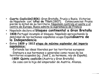 • Cuarta Coalición(1806): Gran Bretaña, Prusia y Rusia. Victorias
de Napoleón con laPaz de Tilsit.(1807) Consecuencias: Prusia
pierde la mitad de su territorio .Napoleón controla el oeste y el
centro de Europa. Rusia admite la supremacía de Francia
• Napoleón declara el bloqueo continental a Gran Bretaña
• 1808:Portugal incumple el bloqueo. Napoleón aprovechando la
debilidad de los borbones españoles ocupa EspañaGuerra de
la Independencia
• Entre 1809 y 1812 etapa de máximo esplendor del imperio
napoleónico:
-Extiende las ideas liberales por los territorios europeos
-Instaura a sus hermanos o generales como reyes de los
territorios ocupados (ej. José I, su hermano, rey de España).
-1809: Quinta coalición (Austria y Gran Bretaña)
-Se casa con la hija del emperador de Austria. Alianza.
 