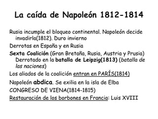 La caída de Napoleón 1812-1814
Rusia incumple el bloqueo continental. Napoleón decide
invadirla(1812). Duro invierno
Derrotas en España y en Rusia
Sexta Coalición (Gran Bretaña, Rusia, Austria y Prusia)
Derrotado en la batalla de Leipzig(1813) (batalla de
las naciones)
Los aliados de la coalición entran en PARÍS(1814)
Napoleón abdica. Se exilia en la isla de Elba
CONGRESO DE VIENA(1814-1815)
Restauración de los borbones en Francia: Luis XVIII
 