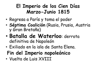 El Imperio de los Cien Días
Marzo-Junio 1815
• Regresa a París y toma el poder
• Séptima Coalición (Rusia, Prusia, Austria
y Gran Bretaña)
• Batalla de Waterloo: derrota
definitiva de Napoleón
• Exiliado en la isla de Santa Elena.
Fin del Imperio napoleónico
• Vuelta de Luis XVIII
 