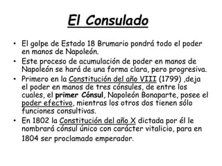 El Consulado
• El golpe de Estado 18 Brumario pondrá todo el poder
en manos de Napoleón.
• Este proceso de acumulación de poder en manos de
Napoleón se hará de una forma clara, pero progresiva.
• Primero en la Constitución del año VIII (1799) ,deja
el poder en manos de tres cónsules, de entre los
cuales, el primer Cónsul, Napoleón Bonaparte, posee el
poder efectivo, mientras los otros dos tienen sólo
funciones consultivas.
• En 1802 la Constitución del año X dictada por él le
nombrará cónsul único con carácter vitalicio, para en
1804 ser proclamado emperador.
 