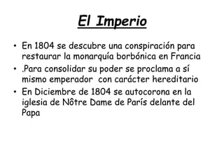 El Imperio
• En 1804 se descubre una conspiración para
restaurar la monarquía borbónica en Francia
• .Para consolidar su poder se proclama a sí
mismo emperador con carácter hereditario
• En Diciembre de 1804 se autocorona en la
iglesia de Nôtre Dame de París delante del
Papa
 