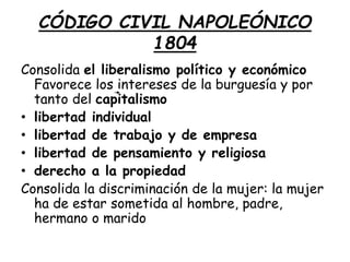 CÓDIGO CIVIL NAPOLEÓNICO
1804
Consolida el liberalismo político y económico
Favorece los intereses de la burguesía y por
tanto del capitalismo
• libertad individual
• libertad de trabajo y de empresa
• libertad de pensamiento y religiosa
• derecho a la propiedad
Consolida la discriminación de la mujer: la mujer
ha de estar sometida al hombre, padre,
hermano o marido
 