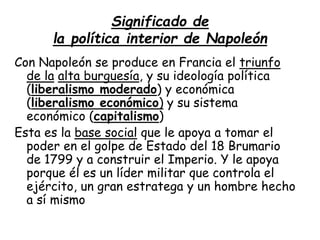 Significado de
la política interior de Napoleón
Con Napoleón se produce en Francia el triunfo
de la alta burguesía, y su ideología política
(liberalismo moderado) y económica
(liberalismo económico) y su sistema
económico (capitalismo)
Esta es la base social que le apoya a tomar el
poder en el golpe de Estado del 18 Brumario
de 1799 y a construir el Imperio. Y le apoya
porque él es un líder militar que controla el
ejército, un gran estratega y un hombre hecho
a sí mismo
 