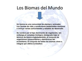Los Biomas del Mundo


Un bioma es una comunidad de plantas y animales
con formas de vida y condiciones ambientales similares
e incluye varias comunidades y estados de desarrollo.

Se nombra por el tipo dominante de vegetación; sin
embargo,el complejo biológico designado bajo el
término de bioma englobatambién al conjunto de
organismos consumidores y detritívoros del
ecosistema. El conjunto de todos los biomas viene a
integrar por último la biosfera
 