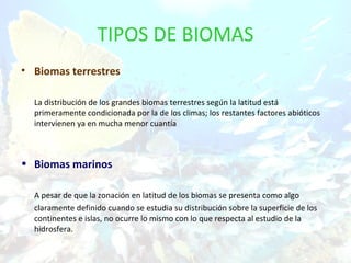 TIPOS DE BIOMAS
• Biomas terrestres

  La distribución de los grandes biomas terrestres según la latitud está
  primeramente condicionada por la de los climas; los restantes factores abióticos
  intervienen ya en mucha menor cuantía



• Biomas marinos

  A pesar de que la zonación en latitud de los biomas se presenta como algo
  claramente definido cuando se estudia su distribución sobre la superficie de los
  continentes e islas, no ocurre lo mismo con lo que respecta al estudio de la
  hidrosfera.
 