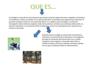 La ecología se ocupa de las interrelaciones que existen entre los organismos vivos, vegetales o animales, y
sus ambientes, y éstos se estudian con la idea de descubrir los principios que regulan estas relaciones. El
que tales principios existen es una suposición básica -y un dogma- para el ecólogo. Su campo de
investigación abarca todos los aspectos vitales de las plantas y animales que están bajo observación, su
posición sistemática, sus reacciones frente al ambiente y entre sí y la naturaleza física y química de su
contorno inanimado


                                              Entendemos por ecología el conjunto de conocimientos
                                              referentes a la economía de la naturaleza, la investigación
                                              de todas las relaciones del animal tanto con su medio
                                              inorgánico como orgánico, incluyendo sobre todo su
                                              relación amistosa y hostil con aquellos animales y plantas
                                              con los que se relaciona directa o indirectamente.
 