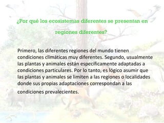 ¿Por qué los ecosistemas diferentes se presentan en

                 regiones diferentes?


Primero, las diferentes regiones del mundo tienen
condiciones climáticas muy diferentes. Segundo, usualmente
las plantas y animales están específicamente adaptadas a
condiciones particulares. Por lo tanto, es lógico asumir que
las plantas y animales se limiten a las regiones o localidades
donde sus propias adaptaciones correspondan a las
condiciones prevalecientes.
 
