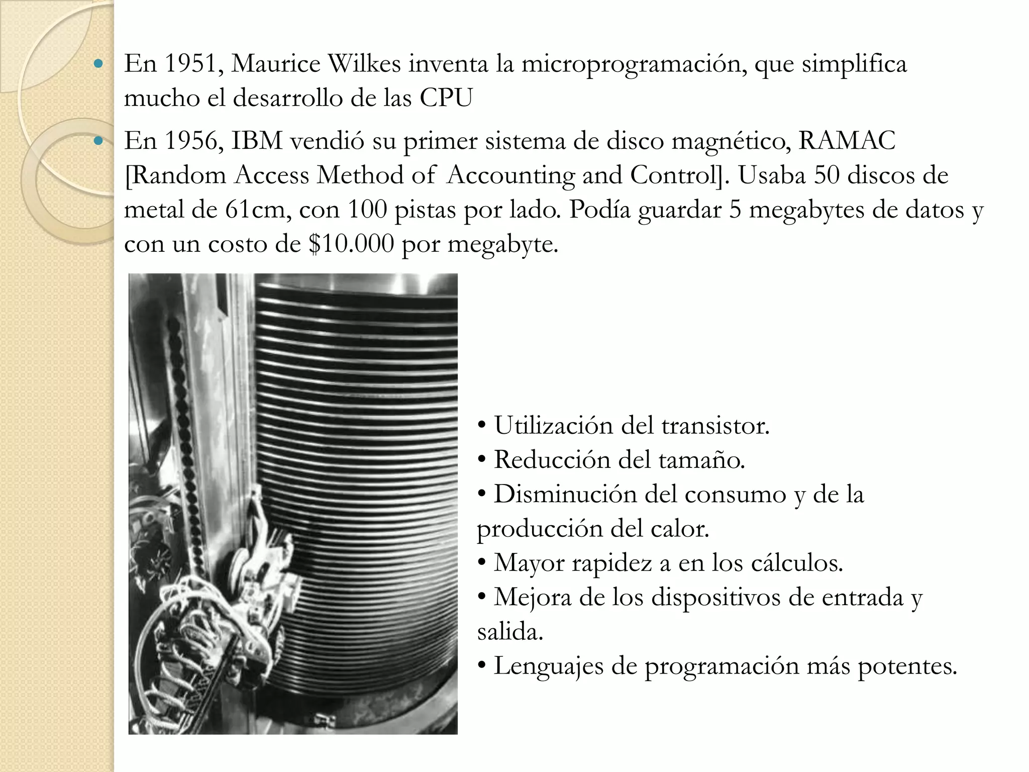 En 1951, Maurice Wilkes inventa la microprogramación, que simplifica mucho el desarrollo de las CPUEn 1956, IBM vendió su primer sistema de disco magnético, RAMAC [Random Access Method of Accounting and Control]. Usaba 50 discos de metal de 61cm, con 100 pistas por lado. Podía guardar 5 megabytes de datos y con un costo de $10.000 por megabyte.• Utilización del transistor.• Reducción del tamaño.• Disminución del consumo y de la producción del calor.• Mayor rapidez a en los cálculos.• Mejora de los dispositivos de entrada y salida.• Lenguajes de programación más potentes.