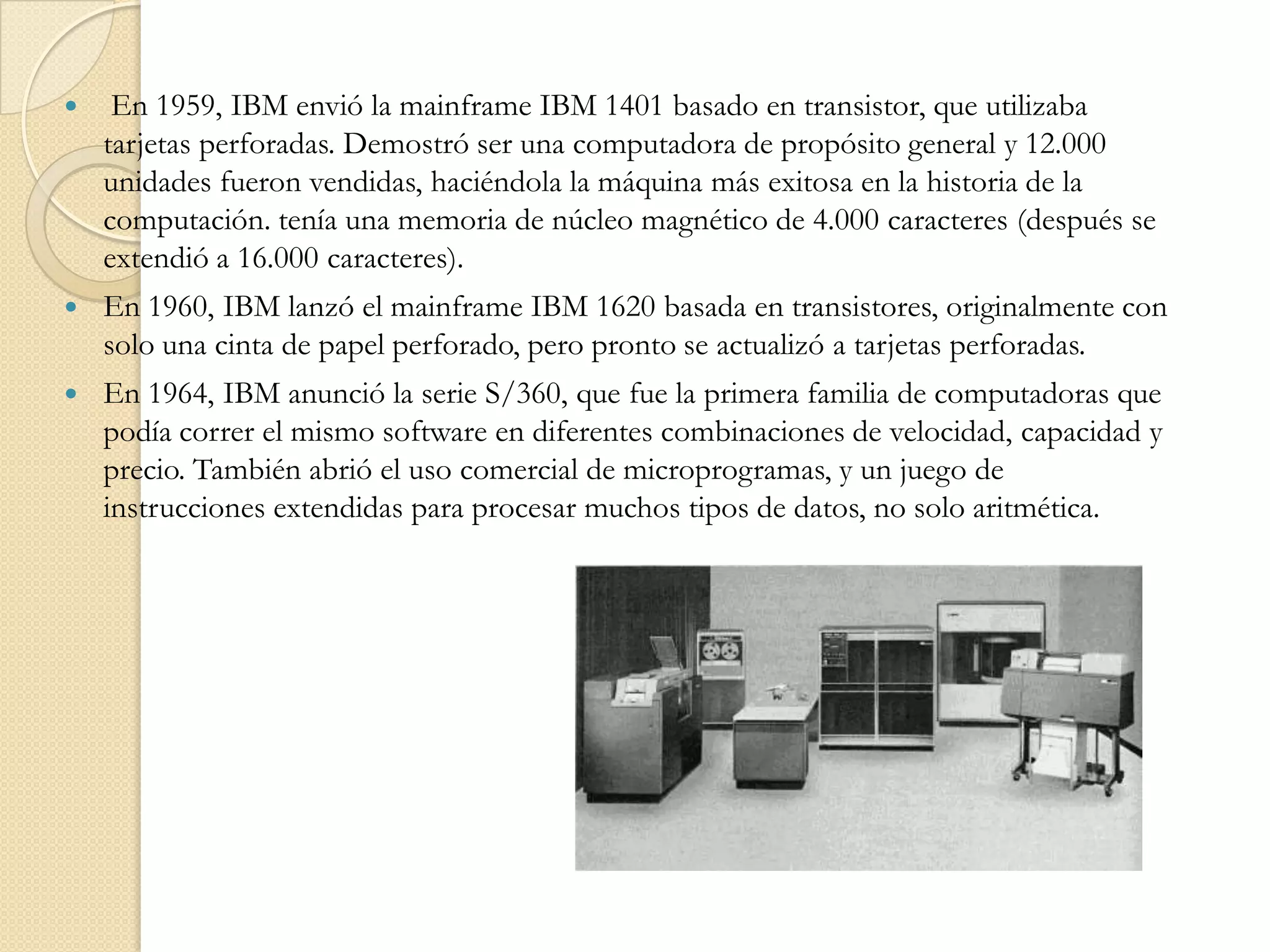  En 1959, IBM envió la mainframe IBM 1401 basado en transistor, que utilizaba tarjetas perforadas. Demostró ser una computadora de propósito general y 12.000 unidades fueron vendidas, haciéndola la máquina más exitosa en la historia de la computación. tenía una memoria de núcleo magnético de 4.000 caracteres (después se extendió a 16.000 caracteres).En 1960, IBM lanzó el mainframe IBM 1620 basada en transistores, originalmente con solo una cinta de papel perforado, pero pronto se actualizó a tarjetas perforadas.En 1964, IBM anunció la serie S/360, que fue la primera familia de computadoras que podía correr el mismo software en diferentes combinaciones de velocidad, capacidad y precio. También abrió el uso comercial de microprogramas, y un juego de instrucciones extendidas para procesar muchos tipos de datos, no solo aritmética.