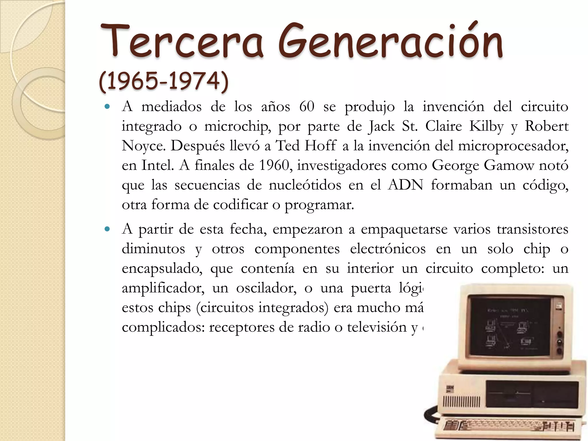Tercera Generación (1965-1974)A mediados de los años 60 se produjo la invención del circuito integrado o microchip, por parte de Jack St. Claire Kilby y Robert Noyce. Después llevó a Ted Hoff a la invención del microprocesador, en Intel. A finales de 1960, investigadores como George Gamow notó que las secuencias de nucleótidos en el ADN formaban un código, otra forma de codificar o programar.A partir de esta fecha, empezaron a empaquetarse varios transistores diminutos y otros componentes electrónicos en un solo chip o encapsulado, que contenía en su interior un circuito completo: un amplificador, un oscilador, o una puerta lógica. Naturalmente, con estos chips (circuitos integrados) era mucho más fácil montar aparatos complicados: receptores de radio o televisión y computadoras.