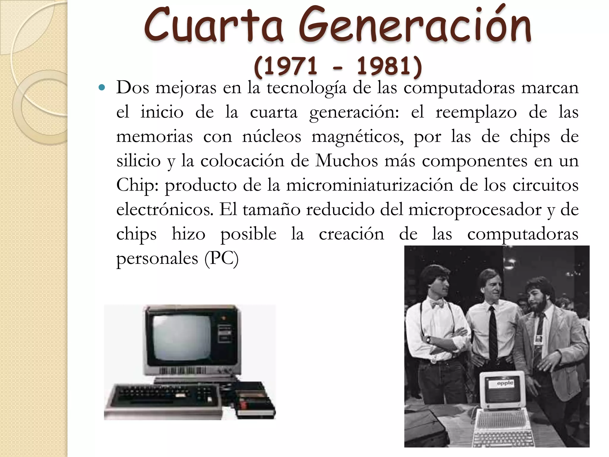 Cuarta Generación (1971 - 1981)Dos mejoras en la tecnología de las computadoras marcan el inicio de la cuarta generación: el reemplazo de las memorias con núcleos magnéticos, por las de chips de silicio y la colocación de Muchos más componentes en un Chip: producto de la microminiaturización de los circuitos electrónicos. El tamaño reducido del microprocesador y de chips hizo posible la creación de las computadoras personales (PC)