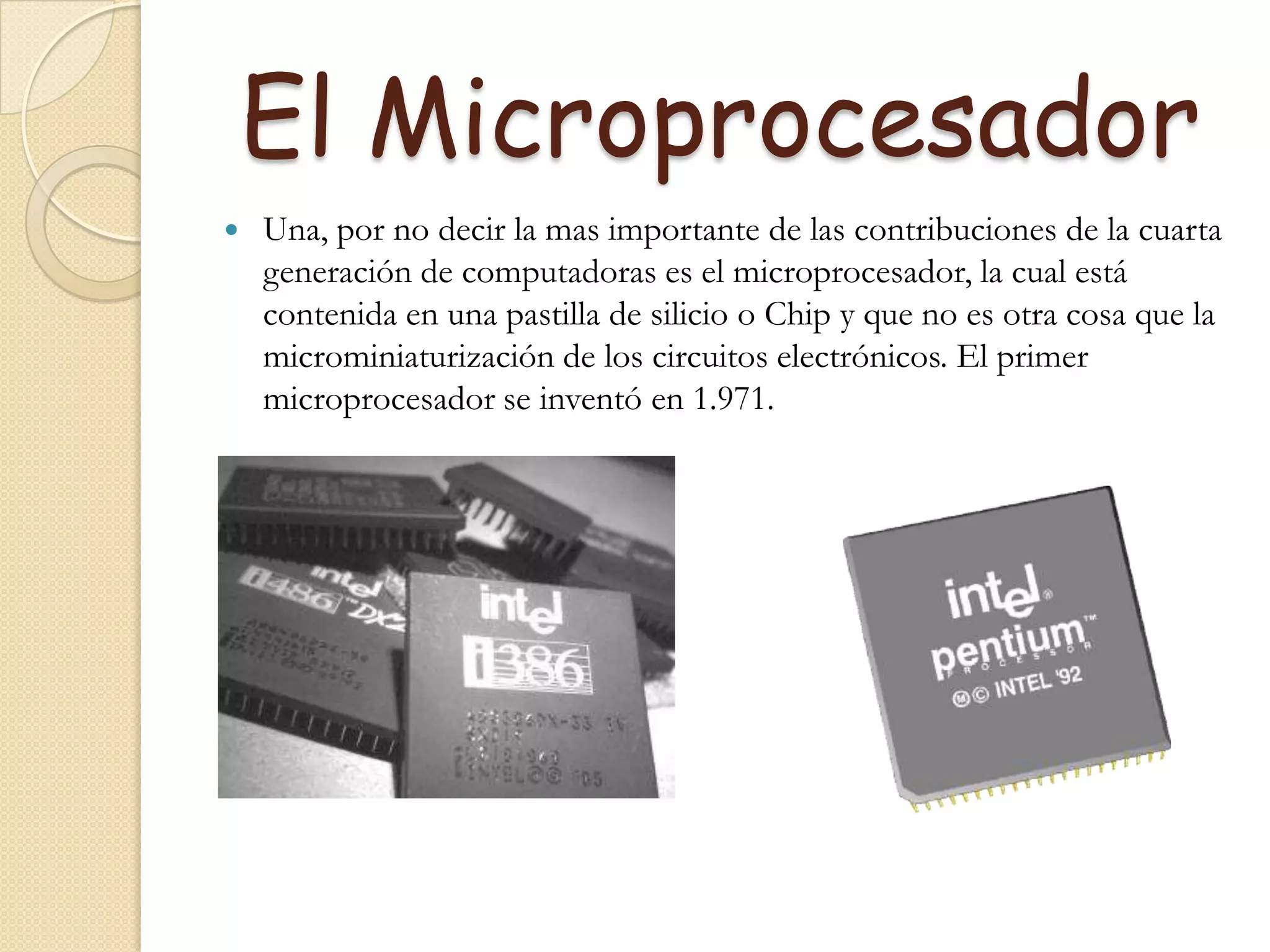El MicroprocesadorUna, por no decir la mas importante de las contribuciones de la cuarta generación de computadoras es el microprocesador, la cual está contenida en una pastilla de silicio o Chip y que no es otra cosa que la microminiaturización de los circuitos electrónicos. El primer microprocesador se inventó en 1.971.