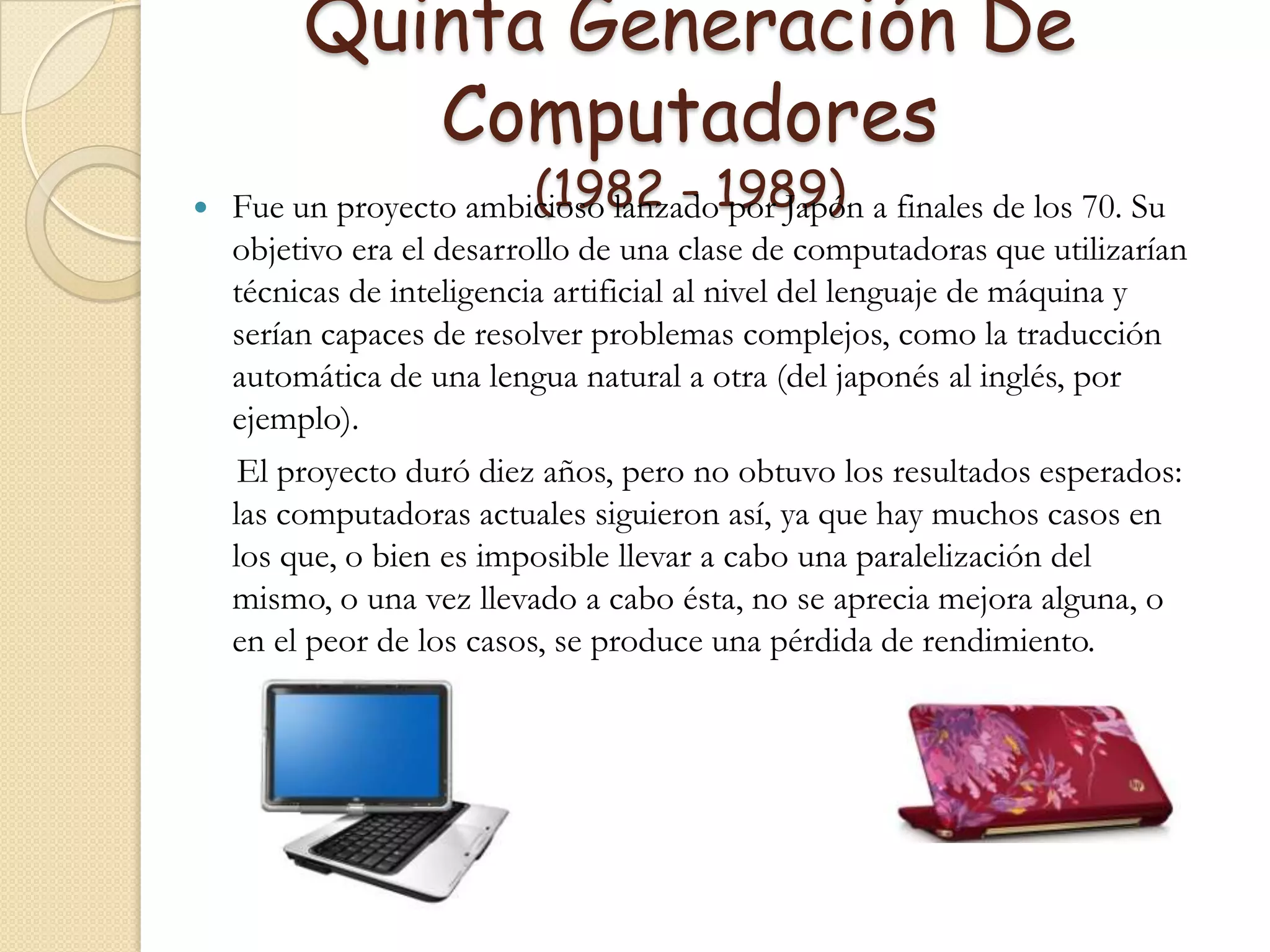 Quinta Generación De  Computadores (1982 - 1989)Fue un proyecto ambicioso lanzado por Japón a finales de los 70. Su objetivo era el desarrollo de una clase de computadoras que utilizarían técnicas de inteligencia artificial al nivel del lenguaje de máquina y serían capaces de resolver problemas complejos, como la traducción automática de una lengua natural a otra (del japonés al inglés, por ejemplo).     El proyecto duró diez años, pero no obtuvo los resultados esperados: las computadoras actuales siguieron así, ya que hay muchos casos en los que, o bien es imposible llevar a cabo una paralelización del mismo, o una vez llevado a cabo ésta, no se aprecia mejora alguna, o en el peor de los casos, se produce una pérdida de rendimiento.