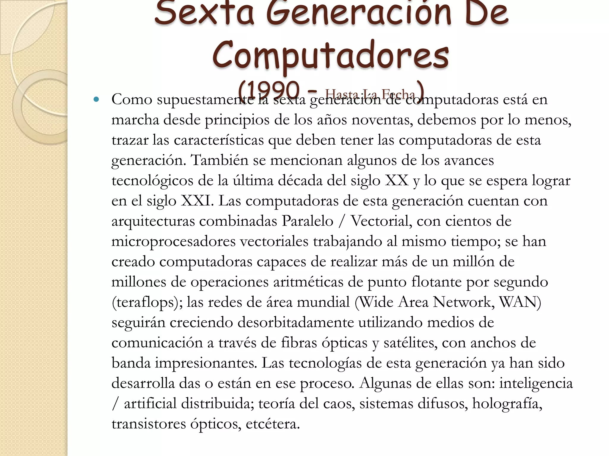 Sexta Generación De  Computadores (1990 – Hasta La Fecha)Como supuestamente la sexta generación de computadoras está en marcha desde principios de los años noventas, debemos por lo menos, trazar las características que deben tener las computadoras de esta generación. También se mencionan algunos de los avances tecnológicos de la última década del siglo XX y lo que se espera lograr en el siglo XXI. Las computadoras de esta generación cuentan con arquitecturas combinadas Paralelo / Vectorial, con cientos de microprocesadores vectoriales trabajando al mismo tiempo; se han creado computadoras capaces de realizar más de un millón de millones de operaciones aritméticas de punto flotante por segundo (teraflops); las redes de área mundial (Wide Area Network, WAN) seguirán creciendo desorbitadamente utilizando medios de comunicación a través de fibras ópticas y satélites, con anchos de banda impresionantes. Las tecnologías de esta generación ya han sido desarrolla das o están en ese proceso. Algunas de ellas son: inteligencia / artificial distribuida; teoría del caos, sistemas difusos, holografía, transistores ópticos, etcétera.