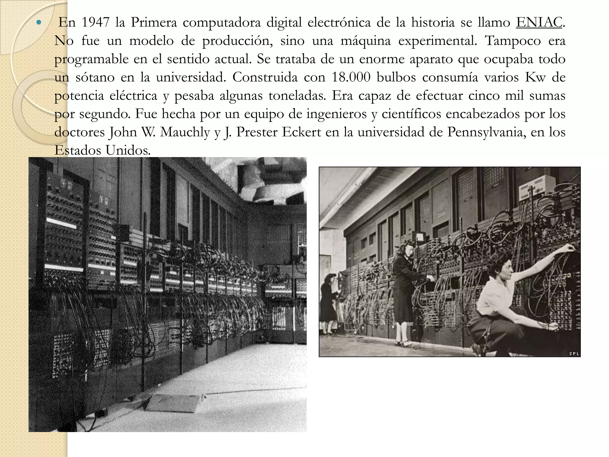  En 1947 la Primera computadora digital electrónica de la historia se llamo ENIAC. No fue un modelo de producción, sino una máquina experimental. Tampoco era programable en el sentido actual. Se trataba de un enorme aparato que ocupaba todo un sótano en la universidad. Construida con 18.000 bulbos consumía varios Kw de potencia eléctrica y pesaba algunas toneladas. Era capaz de efectuar cinco mil sumas por segundo. Fue hecha por un equipo de ingenieros y científicos encabezados por los doctores John W. Mauchly y J. Prester Eckert en la universidad de Pennsylvania, en los Estados Unidos. 