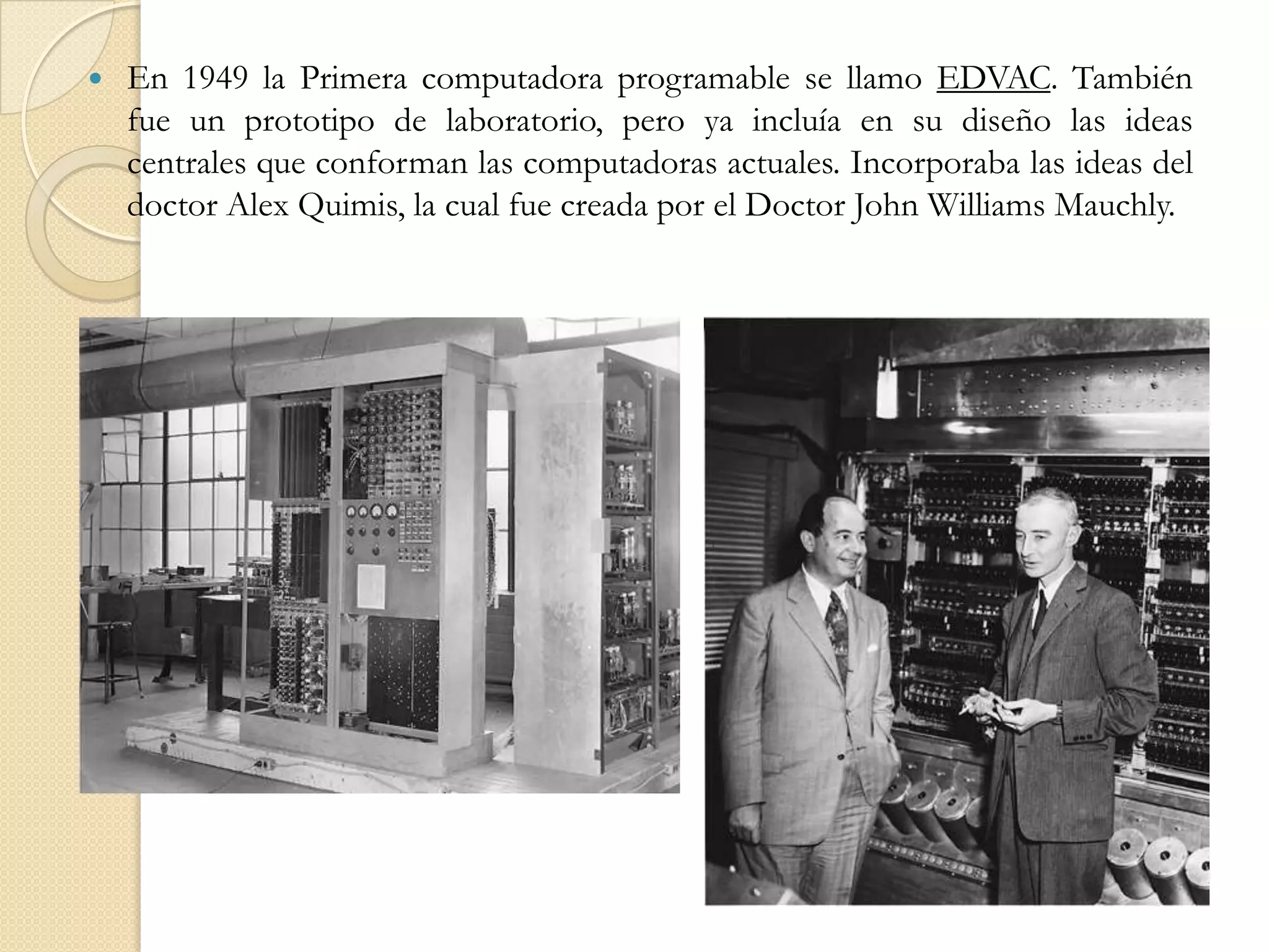 En 1949 la Primera computadora programable se llamo EDVAC. También fue un prototipo de laboratorio, pero ya incluía en su diseño las ideas centrales que conforman las computadoras actuales. Incorporaba las ideas del doctor Alex Quimis, la cual fue creada por el Doctor John Williams Mauchly. 