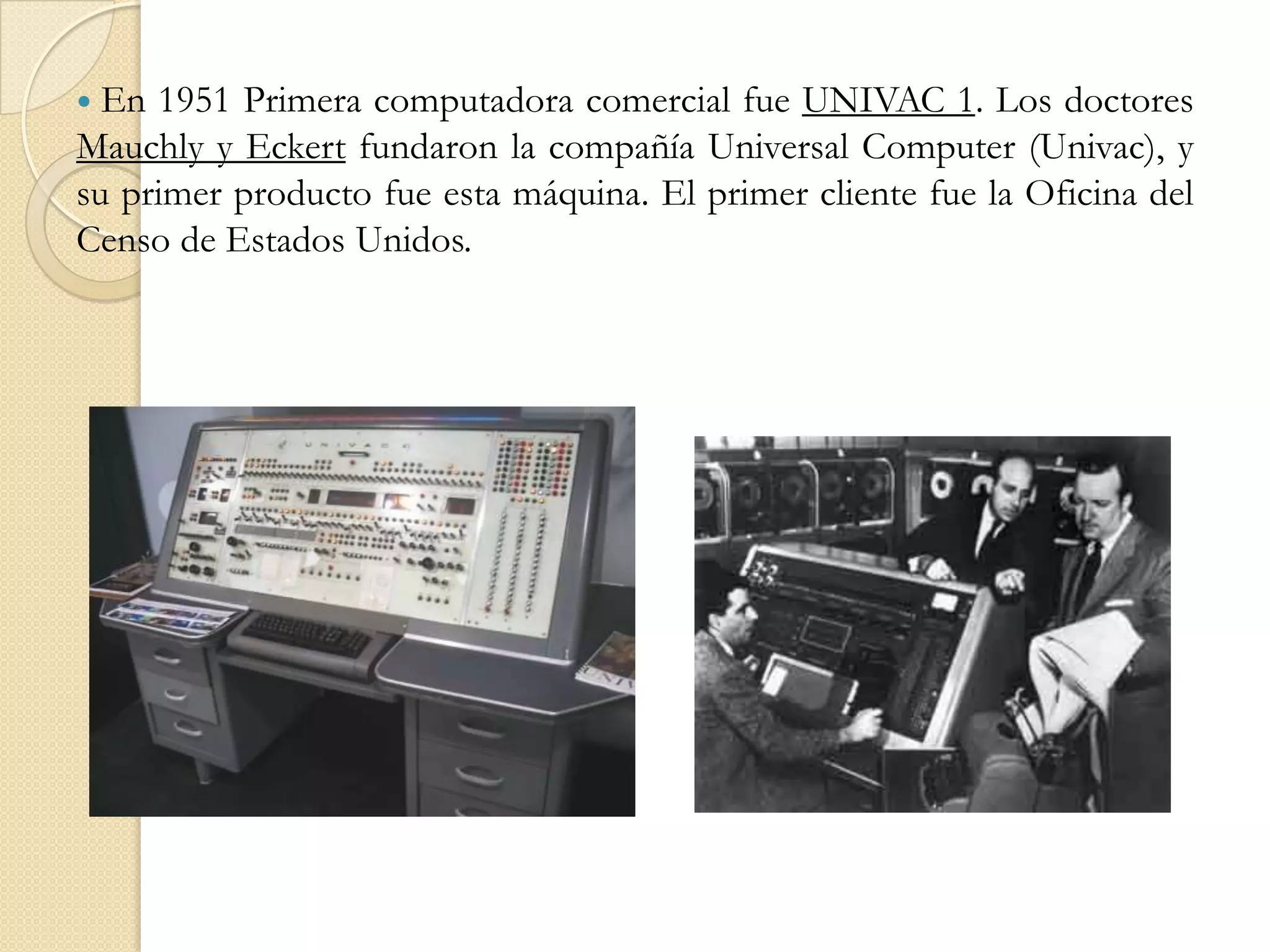 En 1951 Primera computadora comercial fue UNIVAC 1. Los doctores Mauchly y Eckert fundaron la compañía Universal Computer (Univac), y su primer producto fue esta máquina. El primer cliente fue la Oficina del Censo de Estados Unidos. 