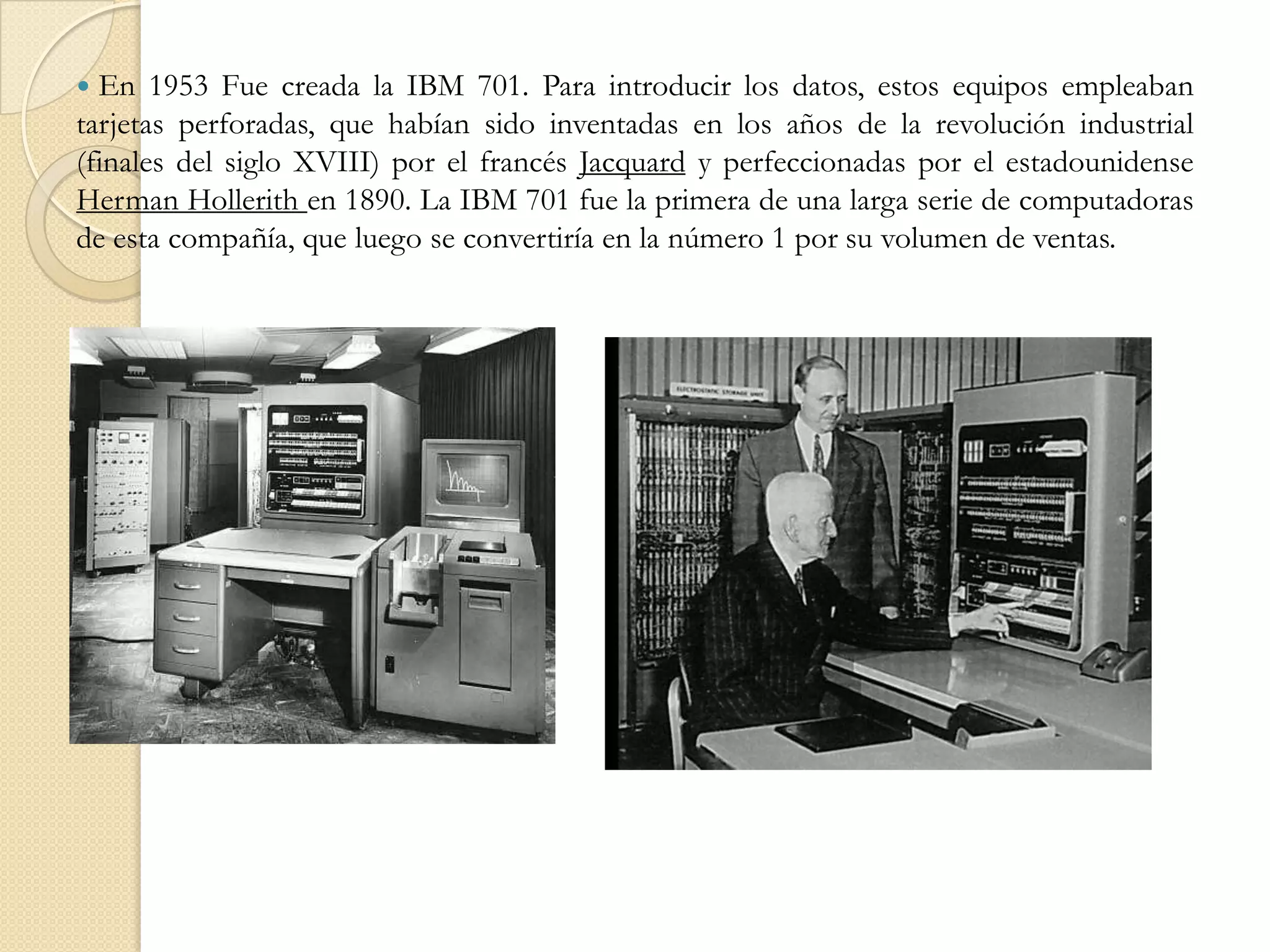  En 1953 Fue creada la IBM 701. Para introducir los datos, estos equipos empleaban tarjetas perforadas, que habían sido inventadas en los años de la revolución industrial (finales del siglo XVIII) por el francés Jacquard y perfeccionadas por el estadounidense Herman Hollerith en 1890. La IBM 701 fue la primera de una larga serie de computadoras de esta compañía, que luego se convertiría en la número 1 por su volumen de ventas. 