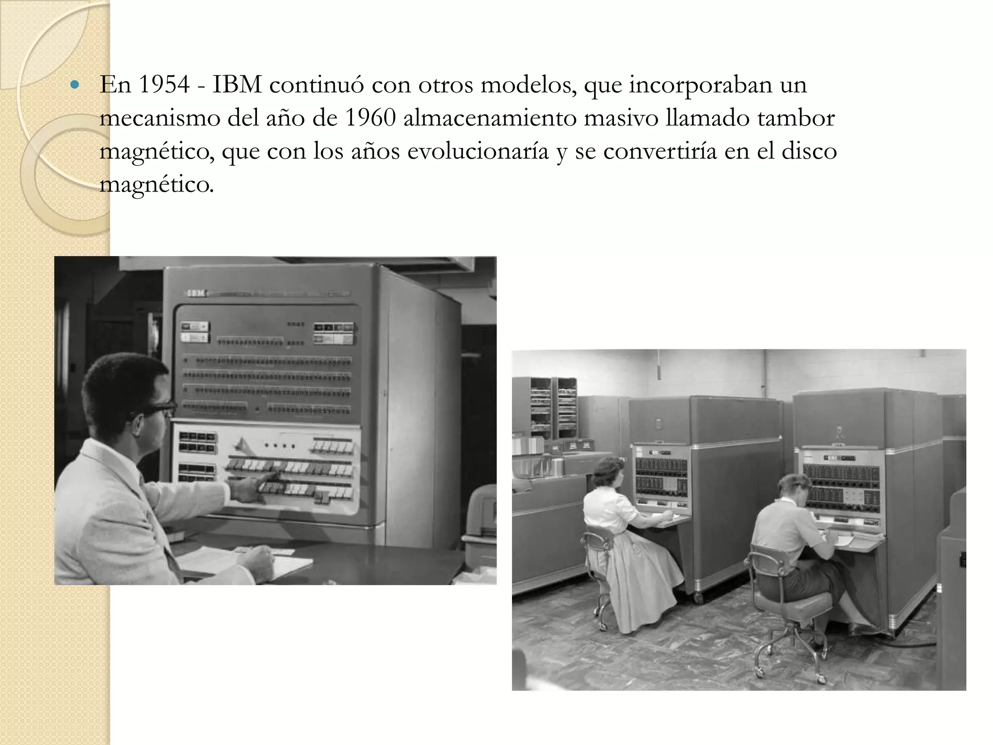 En 1954 - IBM continuó con otros modelos, que incorporaban un mecanismo del año de 1960 almacenamiento masivo llamado tambor magnético, que con los años evolucionaría y se convertiría en el disco magnético. 