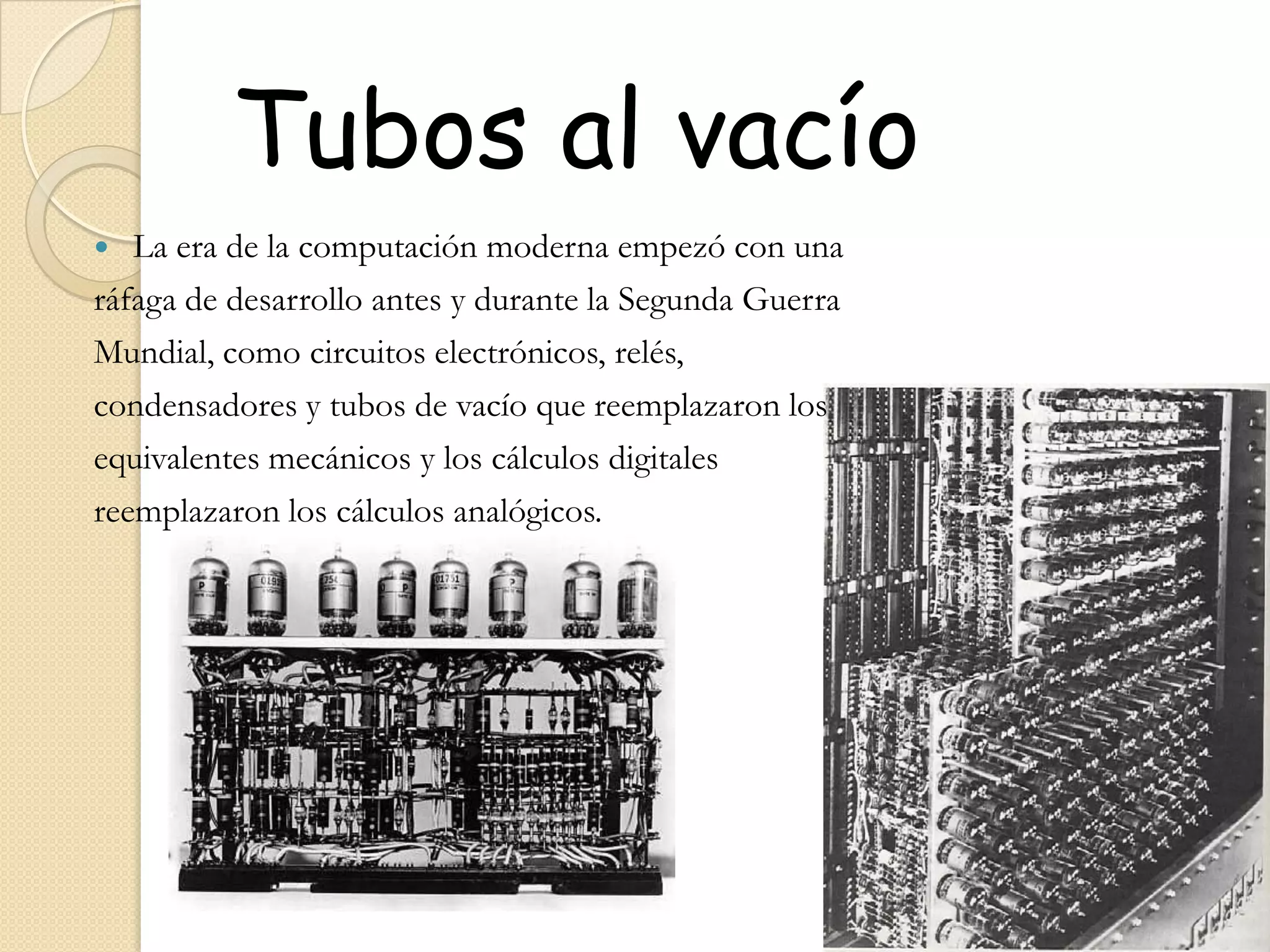  Tubos al vacíoLa era de la computación moderna empezó con unaráfaga de desarrollo antes y durante la Segunda GuerraMundial, como circuitos electrónicos, relés,condensadores y tubos de vacío que reemplazaron losequivalentes mecánicos y los cálculos digitalesreemplazaron los cálculos analógicos.