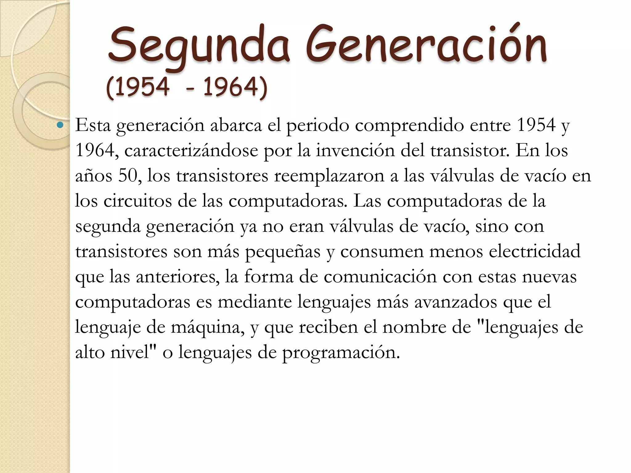 Segunda Generación (1954  - 1964)Esta generación abarca el periodo comprendido entre 1954 y 1964, caracterizándose por la invención del transistor. En los años 50, los transistores reemplazaron a las válvulas de vacío en los circuitos de las computadoras. Las computadoras de la segunda generación ya no eran válvulas de vacío, sino con transistores son más pequeñas y consumen menos electricidad que las anteriores, la forma de comunicación con estas nuevas computadoras es mediante lenguajes más avanzados que el lenguaje de máquina, y que reciben el nombre de "lenguajes de alto nivel" o lenguajes de programación.