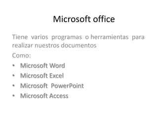 Microsoft office
Tiene varios programas o herramientas para
realizar nuestros documentos
Como:
• Microsoft Word
• Microsoft Excel
• Microsoft PowerPoint
• Microsoft Access
 
