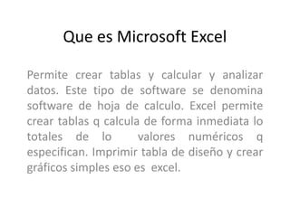 Que es Microsoft Excel
Permite crear tablas y calcular y analizar
datos. Este tipo de software se denomina
software de hoja de calculo. Excel permite
crear tablas q calcula de forma inmediata lo
totales de lo valores numéricos q
especifican. Imprimir tabla de diseño y crear
gráficos simples eso es excel.
 