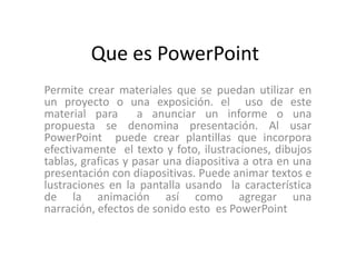 Que es PowerPoint
Permite crear materiales que se puedan utilizar en
un proyecto o una exposición. el uso de este
material para a anunciar un informe o una
propuesta se denomina presentación. Al usar
PowerPoint puede crear plantillas que incorpora
efectivamente el texto y foto, ilustraciones, dibujos
tablas, graficas y pasar una diapositiva a otra en una
presentación con diapositivas. Puede animar textos e
lustraciones en la pantalla usando la característica
de la animación así como agregar una
narración, efectos de sonido esto es PowerPoint
 