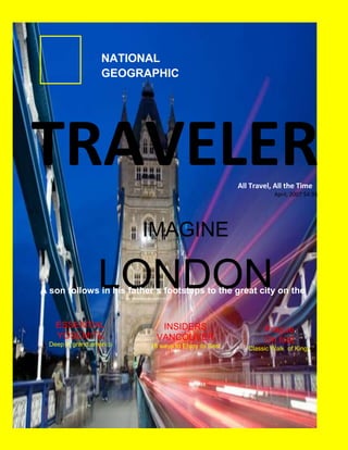 NATIONAL
                   GEOGRAPHIC




TRAVELER                                              All Travel, All the Time
                                                                 April, 2007 $4.95




                          IMAGINE

                  LONDON
A son follows in his father´s footsteps to the great city on the
                            Thames

    ESSENTIAL                INSIDERS                         Prague
    YOSEMITE                VANCOUVER                         On foot
  Deep in grand america   18 ways to Enjoy its Best      Classic Walk of Kings
 