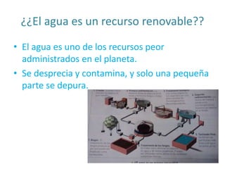 ¿¿El agua es un recurso renovable??
• El agua es uno de los recursos peor
administrados en el planeta.
• Se desprecia y contamina, y solo una pequeña
parte se depura.
 