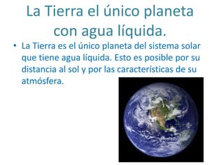 La Tierra el único planeta
con agua líquida.
• La Tierra es el único planeta del sistema solar
que tiene agua líquida. Esto es posible por su
distancia al sol y por las características de su
atmósfera.
 