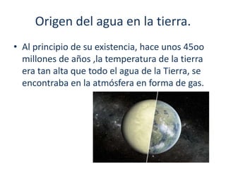 Origen del agua en la tierra.
• Al principio de su existencia, hace unos 45oo
millones de años ,la temperatura de la tierra
era tan alta que todo el agua de la Tierra, se
encontraba en la atmósfera en forma de gas.
 