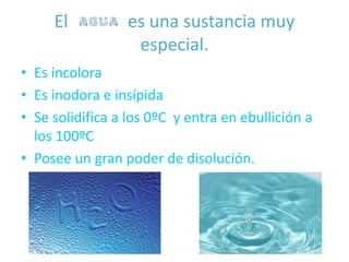 El agua es una sustancia muy
especial.
• Es incolora
• Es inodora e insípida
• Se solidifica a los 0ºC y entra en ebullición a
los 100ºC
• Posee un gran poder de disolución.
 