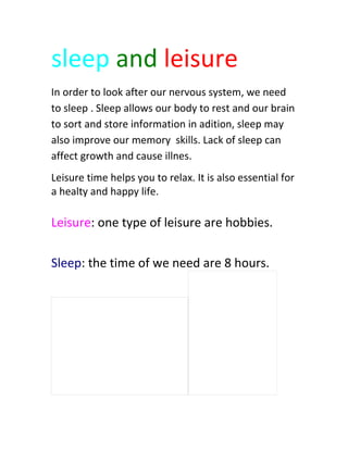 sleep and leisure
In order to look after our nervous system, we need
to sleep . Sleep allows our body to rest and our brain
to sort and store information in adition, sleep may
also improve our memory skills. Lack of sleep can
affect growth and cause illnes.
Leisure time helps you to relax. It is also essential for
a healty and happy life.
Leisure: one type of leisure are hobbies.
Sleep: the time of we need are 8 hours.
 