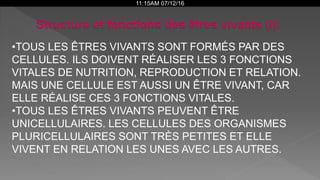 11:15AM 07/12/16
•TOUS LES ÊTRES VIVANTS SONT FORMÉS PAR DES
CELLULES. ILS DOIVENT RÉALISER LES 3 FONCTIONS
VITALES DE NUTRITION, REPRODUCTION ET RELATION.
MAIS UNE CELLULE EST AUSSI UN ÊTRE VIVANT, CAR
ELLE RÉALISE CES 3 FONCTIONS VITALES.
•TOUS LES ÊTRES VIVANTS PEUVENT ÊTRE
UNICELLULAIRES. LES CELLULES DES ORGANISMES
PLURICELLULAIRES SONT TRÈS PETITES ET ELLE
VIVENT EN RELATION LES UNES AVEC LES AUTRES.
 