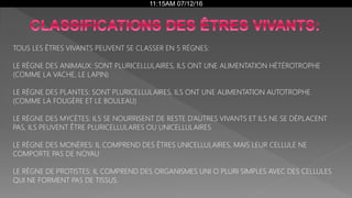 11:15AM 07/12/16
TOUS LES ÊTRES VIVANTS PEUVENT SE CLASSER EN 5 RÉGNES:
LE RÈGNE DES ANIMAUX: SONT PLURICELLULAIRES, ILS ONT UNE ALIMENTATION HÉTÉROTROPHE
(COMME LA VACHE, LE LAPIN)
LE RÈGNE DES PLANTES: SONT PLURICELLULAIRES, ILS ONT UNE ALIMENTATION AUTOTROPHE
(COMME LA FOUGÈRE ET LE BOULEAU)
LE RÈGNE DES MYCÈTES: ILS SE NOURRISENT DE RESTE D’AUTRES VIVANTS ET ILS NE SE DÉPLACENT
PAS, ILS PEUVENT ÊTRE PLURICELLULARES OU UNICELLULAIRES
LE RÈGNE DES MONÈRES: IL COMPREND DES ÊTRES UNICELLULAIRES, MAIS LEUR CELLULE NE
COMPORTE PAS DE NOYAU
LE RÈGNE DE PROTISTES: IL COMPREND DES ORGANISMES UNI O PLURI SIMPLES AVEC DES CELLULES
QUI NE FORMENT PAS DE TISSUS.
 