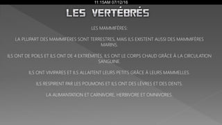 11:15AM 07/12/16
LES MAMMIFÈRES:
LA PLUPART DES MAMMIFÈRES SONT TERRESTRES, MAIS ILS EXISTENT AUSSI DES MAMMIFÈRES
MARINS.
ILS ONT DE POILS ET ILS ONT DE 4 EXTRÉMITÉS. ILS ONT LE CORPS CHAUD GRÂCE À LA CIRCULATION
SANGUINE.
ILS ONT VIVIPARES ET ILS ALLAITENT LEURS PETITS GRÂCE À LEURS MAMMELLES.
ILS RESPIRENT PAR LES POUMONS ET ILS ONT DES LÈVRES ET DES DENTS.
LA ALIMANTATION ET CARNIVORE, HERBIVORE ET OMNIVORES.
 