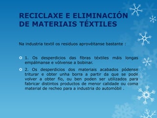 RECICLAXE E ELIMINACIÓN
DE MATERIAIS TÉXTILES
Na industria textil os residuos aprovéitanse bastante :
 1. Os desperdicios das fibras téxtiles máis longas
empálmanse e vólvense a bobinar.
 2. Os desperdicios dos materiais acabados pódense
triturar e obter unha borra a partir da que se pode
volver a obter fío, ou ben poden ser utilizados para
fabricar distintos productos de menor calidade ou coma
material de recheo para a industria do automóbil .
 