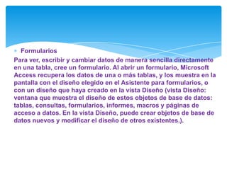 Formularios
Para ver, escribir y cambiar datos de manera sencilla directamente
en una tabla, cree un formulario. Al abrir un formulario, Microsoft
Access recupera los datos de una o más tablas, y los muestra en la
pantalla con el diseño elegido en el Asistente para formularios, o
con un diseño que haya creado en la vista Diseño (vista Diseño:
ventana que muestra el diseño de estos objetos de base de datos:
tablas, consultas, formularios, informes, macros y páginas de
acceso a datos. En la vista Diseño, puede crear objetos de base de
datos nuevos y modificar el diseño de otros existentes.).
 
