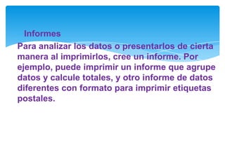 Informes
Para analizar los datos o presentarlos de cierta
manera al imprimirlos, cree un informe. Por
ejemplo, puede imprimir un informe que agrupe
datos y calcule totales, y otro informe de datos
diferentes con formato para imprimir etiquetas
postales.
 