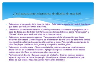 Determinar el propósito de la base de datos Este paso le ayudará a decidir los datos
que desea que Visual FoxPro almacene.
Determinar las tablas necesarias Cuando ya conozca claramente el propósito de la
base de datos, puede dividir la información en temas distintos, como "Employees" u
"Orders". Cada tema será una tabla de la base de datos.
Determinar los campos necesarios Tiene que decidir la información que desea
incluir en cada tabla. Cada categoría de información de una tabla se denomina campo
y se muestra en forma de columna al examinar la tabla. Por ejemplo, un campo de la
tabla Employee podría ser Last_name y otro podría ser Hire_date.
Determinar las relaciones Observe cada tabla y decida cómo se relacionan sus
datos con los de las tablas restantes. Agregue campos a las tablas o cree tablas
nuevas para clarificar las relaciones, si es necesario.
Perfeccionar el diseño Busque errores en el diseño. Cree las tablas y agregue
algunos registros de datos de ejemplo. Vea si puede obtener los resultados que
desea de sus tablas. Haga los ajustes necesarios al diseño.
 
