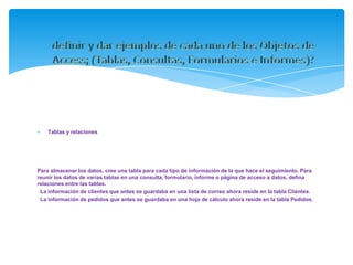 Tablas y relaciones




Para almacenar los datos, cree una tabla para cada tipo de información de la que hace el seguimiento. Para
reunir los datos de varias tablas en una consulta, formulario, informe o página de acceso a datos, defina
relaciones entre las tablas.
 La información de clientes que antes se guardaba en una lista de correo ahora reside en la tabla Clientes.
 La información de pedidos que antes se guardaba en una hoja de cálculo ahora reside en la tabla Pedidos.
 