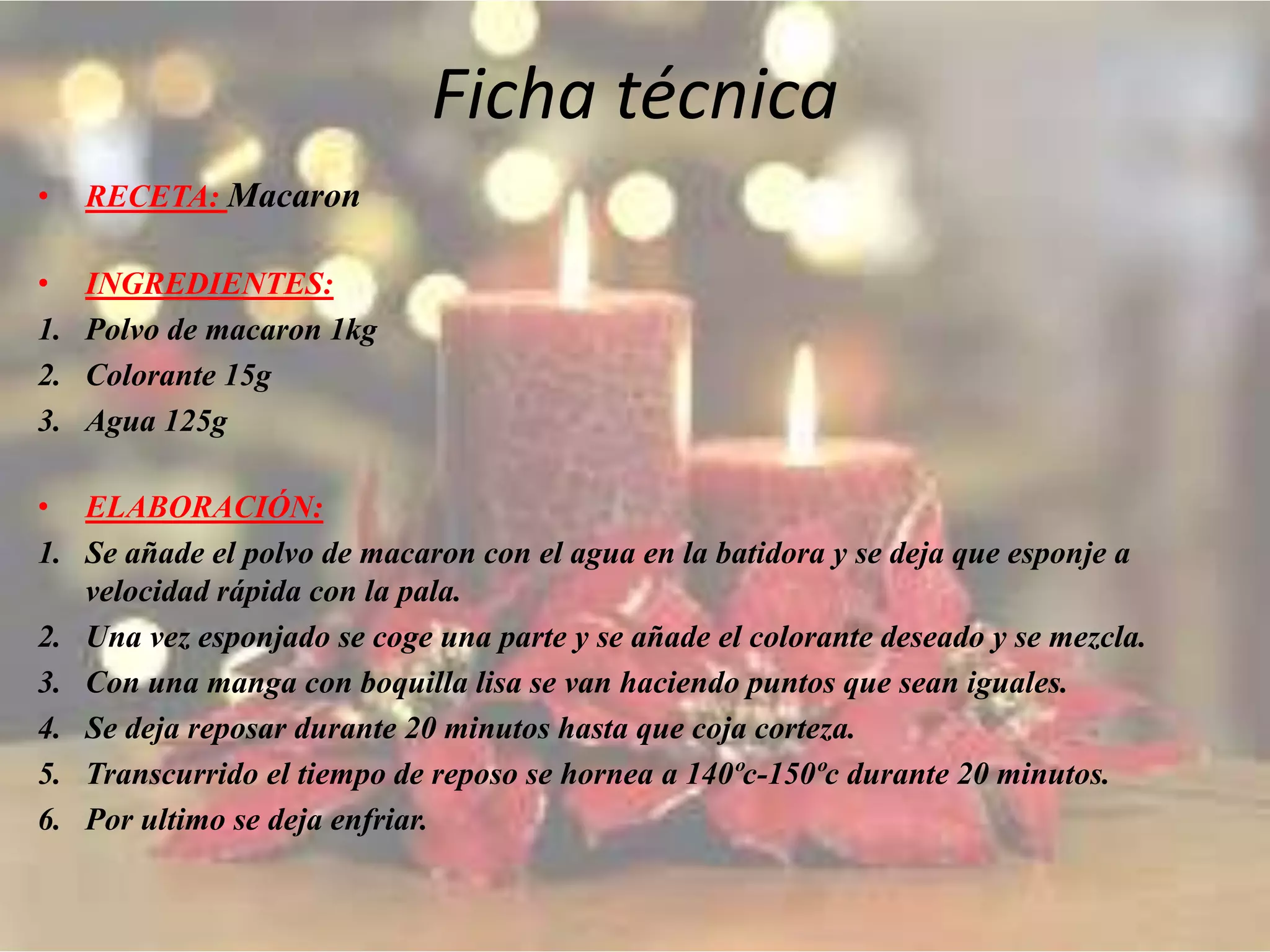 Ficha técnica
• RECETA: Macaron
• INGREDIENTES:
1. Polvo de macaron 1kg
2. Colorante 15g
3. Agua 125g
• ELABORACIÓN:
1. Se añade el polvo de macaron con el agua en la batidora y se deja que esponje a
velocidad rápida con la pala.
2. Una vez esponjado se coge una parte y se añade el colorante deseado y se mezcla.
3. Con una manga con boquilla lisa se van haciendo puntos que sean iguales.
4. Se deja reposar durante 20 minutos hasta que coja corteza.
5. Transcurrido el tiempo de reposo se hornea a 140ºc-150ºc durante 20 minutos.
6. Por ultimo se deja enfriar.