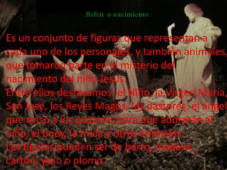 Belén o nacimiento


Es un conjunto de figuras que representan a
cada uno de los personajes, y también animales,
que tomaron parte en el misterio del
nacimiento del niño Jesús.
Entre ellos destacamos: el Niño, la Virgen María,
San José, los Reyes Magos, los pastores, el ángel
que avisó a los pastores para que adoraran al
niño, el buey, la mula y otros animales.
Las figuras pueden ser de barro, madera,
cartón, yeso o plomo.
 